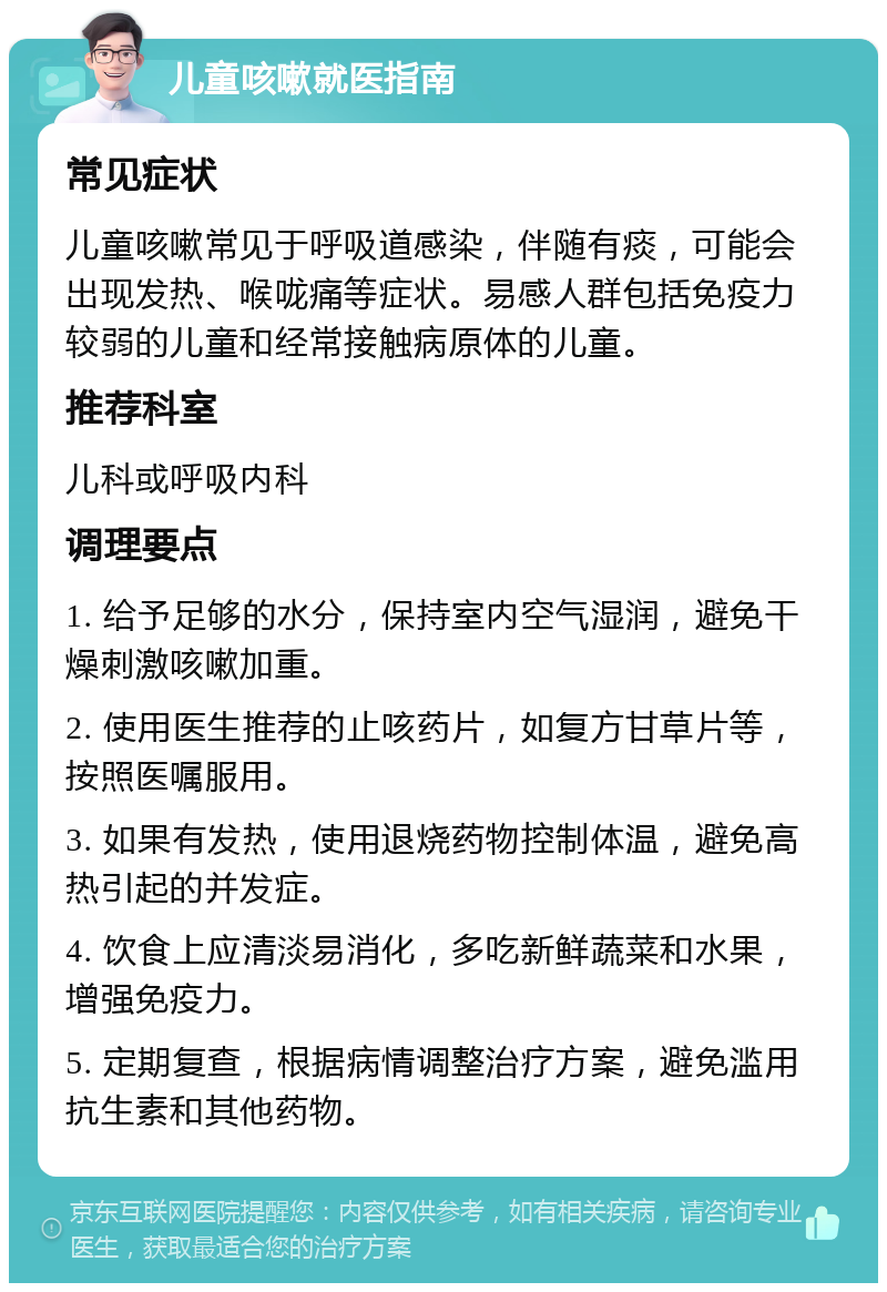 儿童咳嗽就医指南 常见症状 儿童咳嗽常见于呼吸道感染，伴随有痰，可能会出现发热、喉咙痛等症状。易感人群包括免疫力较弱的儿童和经常接触病原体的儿童。 推荐科室 儿科或呼吸内科 调理要点 1. 给予足够的水分，保持室内空气湿润，避免干燥刺激咳嗽加重。 2. 使用医生推荐的止咳药片，如复方甘草片等，按照医嘱服用。 3. 如果有发热，使用退烧药物控制体温，避免高热引起的并发症。 4. 饮食上应清淡易消化，多吃新鲜蔬菜和水果，增强免疫力。 5. 定期复查，根据病情调整治疗方案，避免滥用抗生素和其他药物。