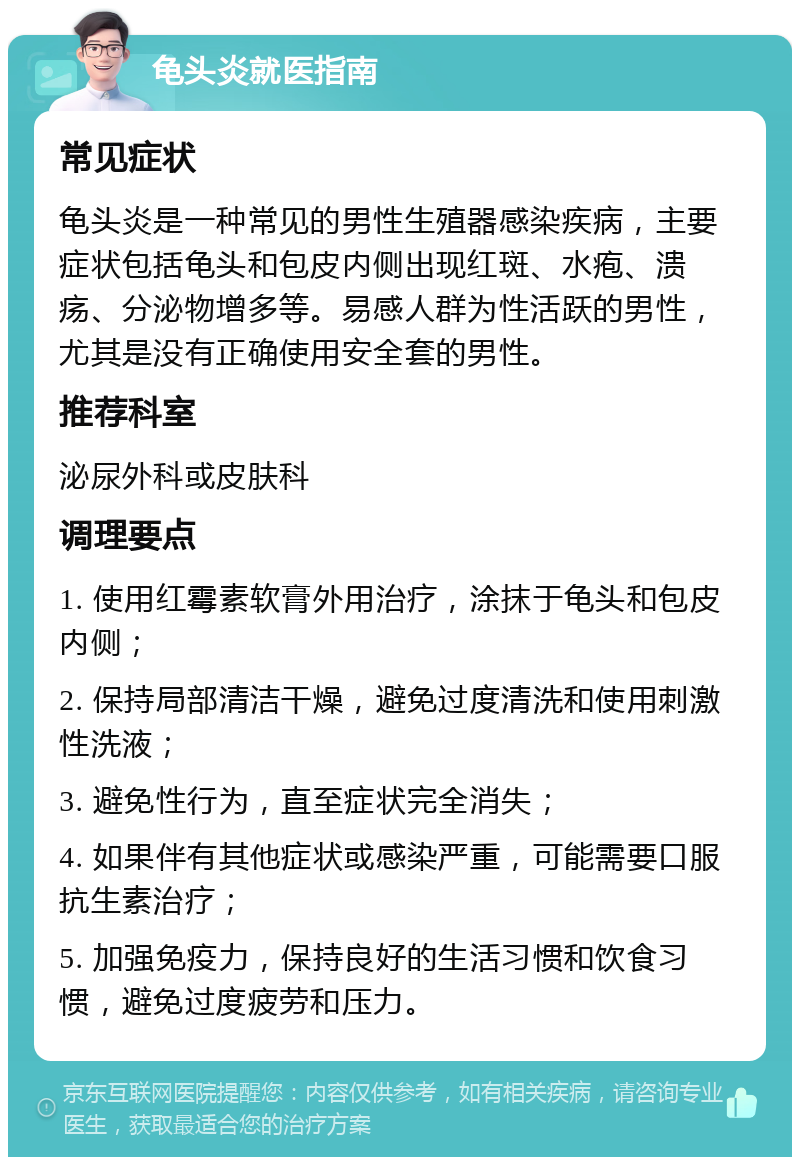 龟头炎就医指南 常见症状 龟头炎是一种常见的男性生殖器感染疾病，主要症状包括龟头和包皮内侧出现红斑、水疱、溃疡、分泌物增多等。易感人群为性活跃的男性，尤其是没有正确使用安全套的男性。 推荐科室 泌尿外科或皮肤科 调理要点 1. 使用红霉素软膏外用治疗，涂抹于龟头和包皮内侧； 2. 保持局部清洁干燥，避免过度清洗和使用刺激性洗液； 3. 避免性行为，直至症状完全消失； 4. 如果伴有其他症状或感染严重，可能需要口服抗生素治疗； 5. 加强免疫力，保持良好的生活习惯和饮食习惯，避免过度疲劳和压力。