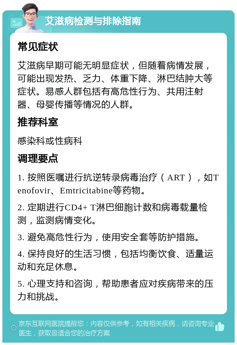 艾滋病检测与排除指南 常见症状 艾滋病早期可能无明显症状，但随着病情发展，可能出现发热、乏力、体重下降、淋巴结肿大等症状。易感人群包括有高危性行为、共用注射器、母婴传播等情况的人群。 推荐科室 感染科或性病科 调理要点 1. 按照医嘱进行抗逆转录病毒治疗（ART），如Tenofovir、Emtricitabine等药物。 2. 定期进行CD4+ T淋巴细胞计数和病毒载量检测，监测病情变化。 3. 避免高危性行为，使用安全套等防护措施。 4. 保持良好的生活习惯，包括均衡饮食、适量运动和充足休息。 5. 心理支持和咨询，帮助患者应对疾病带来的压力和挑战。