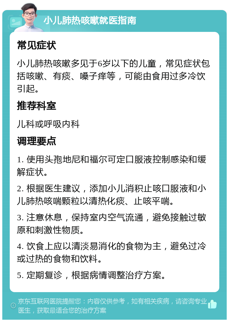 小儿肺热咳嗽就医指南 常见症状 小儿肺热咳嗽多见于6岁以下的儿童，常见症状包括咳嗽、有痰、嗓子痒等，可能由食用过多冷饮引起。 推荐科室 儿科或呼吸内科 调理要点 1. 使用头孢地尼和福尔可定口服液控制感染和缓解症状。 2. 根据医生建议，添加小儿消积止咳口服液和小儿肺热咳喘颗粒以清热化痰、止咳平喘。 3. 注意休息，保持室内空气流通，避免接触过敏原和刺激性物质。 4. 饮食上应以清淡易消化的食物为主，避免过冷或过热的食物和饮料。 5. 定期复诊，根据病情调整治疗方案。