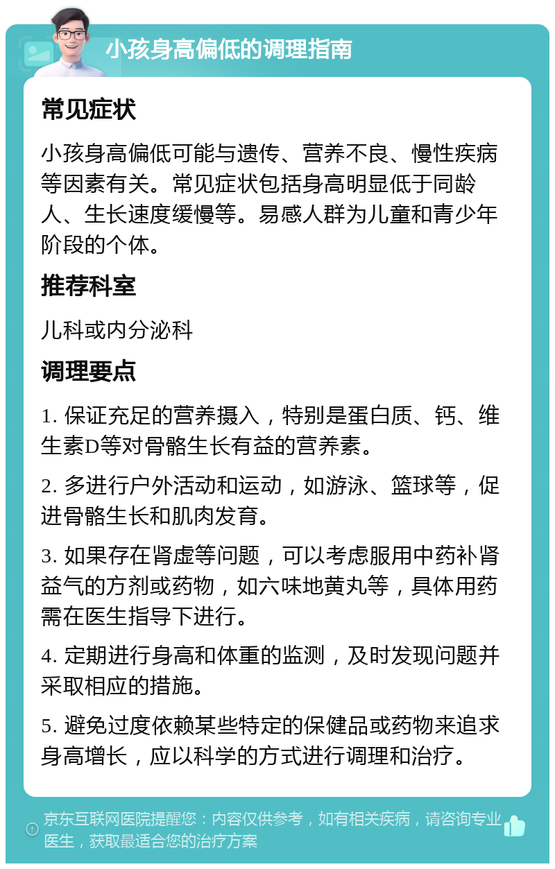 小孩身高偏低的调理指南 常见症状 小孩身高偏低可能与遗传、营养不良、慢性疾病等因素有关。常见症状包括身高明显低于同龄人、生长速度缓慢等。易感人群为儿童和青少年阶段的个体。 推荐科室 儿科或内分泌科 调理要点 1. 保证充足的营养摄入，特别是蛋白质、钙、维生素D等对骨骼生长有益的营养素。 2. 多进行户外活动和运动，如游泳、篮球等，促进骨骼生长和肌肉发育。 3. 如果存在肾虚等问题，可以考虑服用中药补肾益气的方剂或药物，如六味地黄丸等，具体用药需在医生指导下进行。 4. 定期进行身高和体重的监测，及时发现问题并采取相应的措施。 5. 避免过度依赖某些特定的保健品或药物来追求身高增长，应以科学的方式进行调理和治疗。