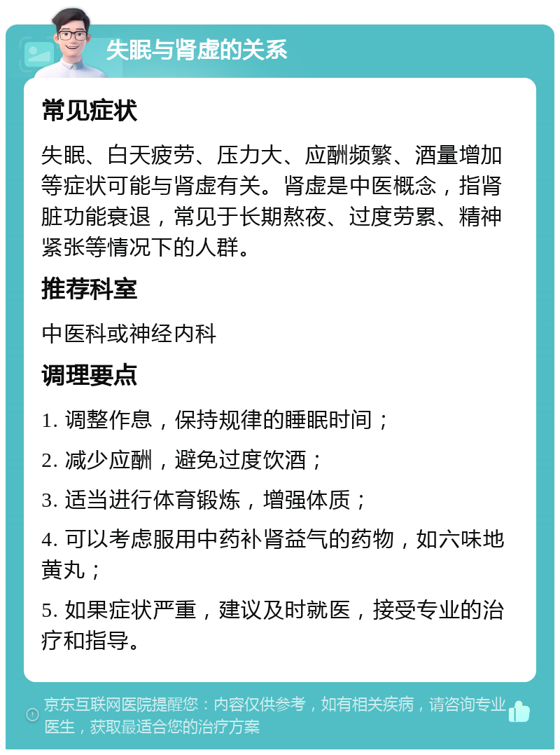 失眠与肾虚的关系 常见症状 失眠、白天疲劳、压力大、应酬频繁、酒量增加等症状可能与肾虚有关。肾虚是中医概念，指肾脏功能衰退，常见于长期熬夜、过度劳累、精神紧张等情况下的人群。 推荐科室 中医科或神经内科 调理要点 1. 调整作息，保持规律的睡眠时间； 2. 减少应酬，避免过度饮酒； 3. 适当进行体育锻炼，增强体质； 4. 可以考虑服用中药补肾益气的药物，如六味地黄丸； 5. 如果症状严重，建议及时就医，接受专业的治疗和指导。