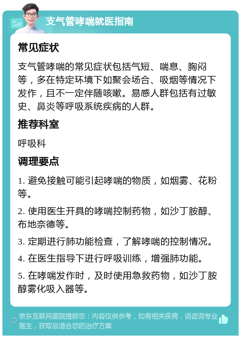 支气管哮喘就医指南 常见症状 支气管哮喘的常见症状包括气短、喘息、胸闷等，多在特定环境下如聚会场合、吸烟等情况下发作，且不一定伴随咳嗽。易感人群包括有过敏史、鼻炎等呼吸系统疾病的人群。 推荐科室 呼吸科 调理要点 1. 避免接触可能引起哮喘的物质，如烟雾、花粉等。 2. 使用医生开具的哮喘控制药物，如沙丁胺醇、布地奈德等。 3. 定期进行肺功能检查，了解哮喘的控制情况。 4. 在医生指导下进行呼吸训练，增强肺功能。 5. 在哮喘发作时，及时使用急救药物，如沙丁胺醇雾化吸入器等。