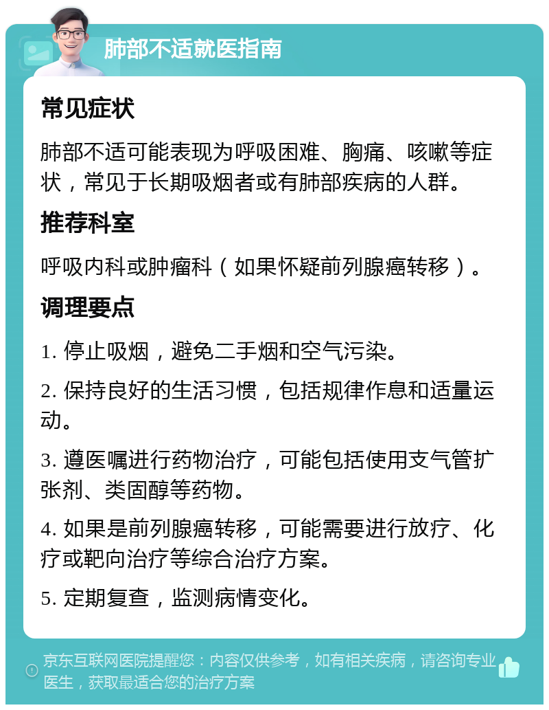 肺部不适就医指南 常见症状 肺部不适可能表现为呼吸困难、胸痛、咳嗽等症状，常见于长期吸烟者或有肺部疾病的人群。 推荐科室 呼吸内科或肿瘤科（如果怀疑前列腺癌转移）。 调理要点 1. 停止吸烟，避免二手烟和空气污染。 2. 保持良好的生活习惯，包括规律作息和适量运动。 3. 遵医嘱进行药物治疗，可能包括使用支气管扩张剂、类固醇等药物。 4. 如果是前列腺癌转移，可能需要进行放疗、化疗或靶向治疗等综合治疗方案。 5. 定期复查，监测病情变化。