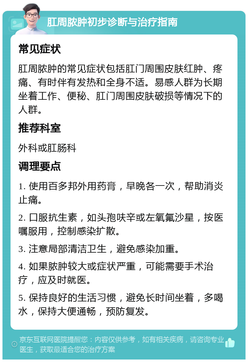 肛周脓肿初步诊断与治疗指南 常见症状 肛周脓肿的常见症状包括肛门周围皮肤红肿、疼痛、有时伴有发热和全身不适。易感人群为长期坐着工作、便秘、肛门周围皮肤破损等情况下的人群。 推荐科室 外科或肛肠科 调理要点 1. 使用百多邦外用药膏，早晚各一次，帮助消炎止痛。 2. 口服抗生素，如头孢呋辛或左氧氟沙星，按医嘱服用，控制感染扩散。 3. 注意局部清洁卫生，避免感染加重。 4. 如果脓肿较大或症状严重，可能需要手术治疗，应及时就医。 5. 保持良好的生活习惯，避免长时间坐着，多喝水，保持大便通畅，预防复发。