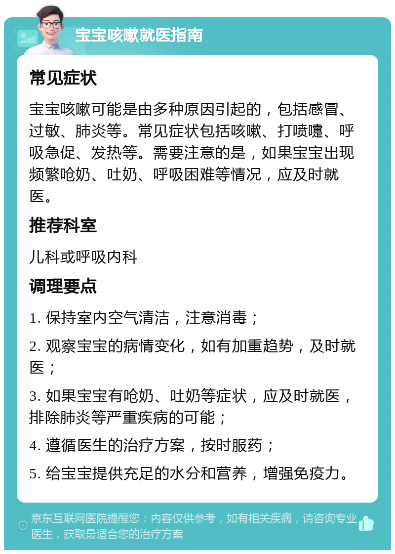 宝宝咳嗽就医指南 常见症状 宝宝咳嗽可能是由多种原因引起的，包括感冒、过敏、肺炎等。常见症状包括咳嗽、打喷嚏、呼吸急促、发热等。需要注意的是，如果宝宝出现频繁呛奶、吐奶、呼吸困难等情况，应及时就医。 推荐科室 儿科或呼吸内科 调理要点 1. 保持室内空气清洁，注意消毒； 2. 观察宝宝的病情变化，如有加重趋势，及时就医； 3. 如果宝宝有呛奶、吐奶等症状，应及时就医，排除肺炎等严重疾病的可能； 4. 遵循医生的治疗方案，按时服药； 5. 给宝宝提供充足的水分和营养，增强免疫力。