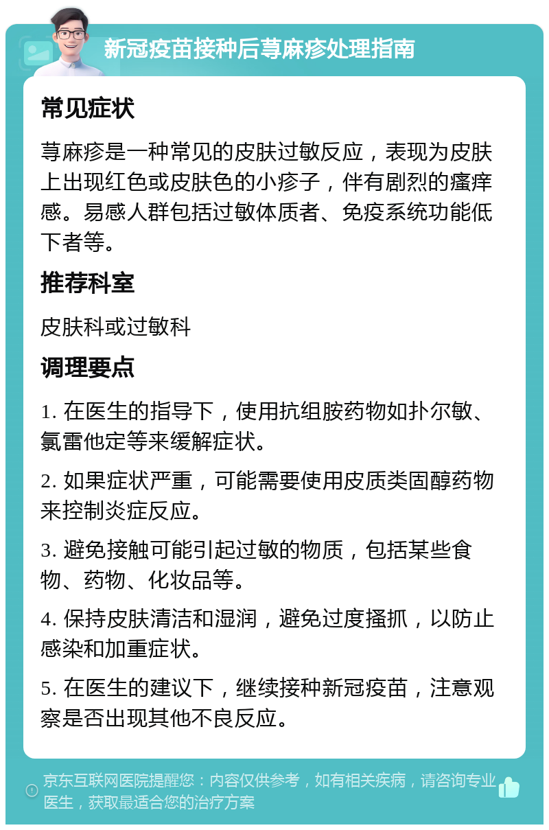 新冠疫苗接种后荨麻疹处理指南 常见症状 荨麻疹是一种常见的皮肤过敏反应，表现为皮肤上出现红色或皮肤色的小疹子，伴有剧烈的瘙痒感。易感人群包括过敏体质者、免疫系统功能低下者等。 推荐科室 皮肤科或过敏科 调理要点 1. 在医生的指导下，使用抗组胺药物如扑尔敏、氯雷他定等来缓解症状。 2. 如果症状严重，可能需要使用皮质类固醇药物来控制炎症反应。 3. 避免接触可能引起过敏的物质，包括某些食物、药物、化妆品等。 4. 保持皮肤清洁和湿润，避免过度搔抓，以防止感染和加重症状。 5. 在医生的建议下，继续接种新冠疫苗，注意观察是否出现其他不良反应。