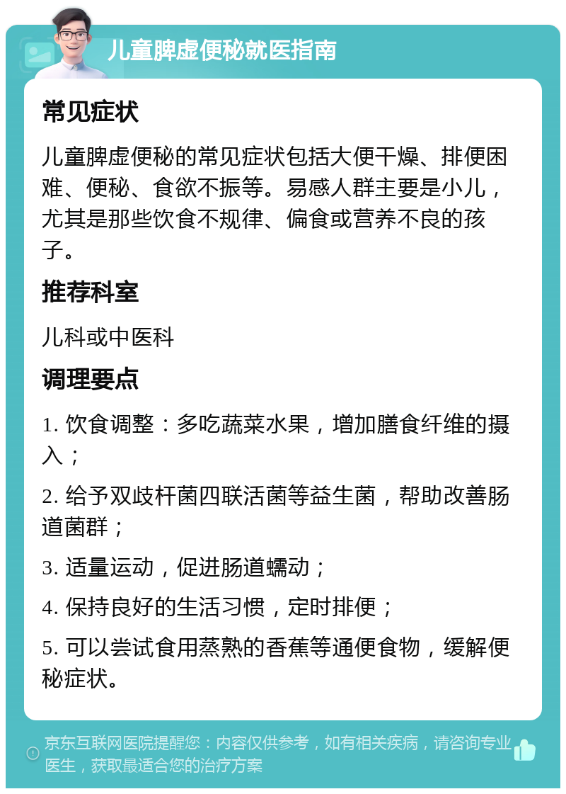 儿童脾虚便秘就医指南 常见症状 儿童脾虚便秘的常见症状包括大便干燥、排便困难、便秘、食欲不振等。易感人群主要是小儿，尤其是那些饮食不规律、偏食或营养不良的孩子。 推荐科室 儿科或中医科 调理要点 1. 饮食调整：多吃蔬菜水果，增加膳食纤维的摄入； 2. 给予双歧杆菌四联活菌等益生菌，帮助改善肠道菌群； 3. 适量运动，促进肠道蠕动； 4. 保持良好的生活习惯，定时排便； 5. 可以尝试食用蒸熟的香蕉等通便食物，缓解便秘症状。