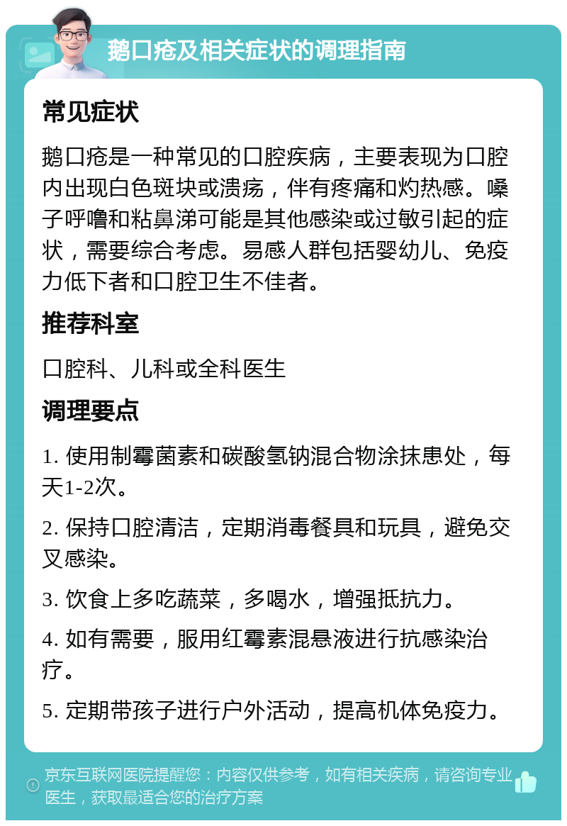 鹅口疮及相关症状的调理指南 常见症状 鹅口疮是一种常见的口腔疾病，主要表现为口腔内出现白色斑块或溃疡，伴有疼痛和灼热感。嗓子呼噜和粘鼻涕可能是其他感染或过敏引起的症状，需要综合考虑。易感人群包括婴幼儿、免疫力低下者和口腔卫生不佳者。 推荐科室 口腔科、儿科或全科医生 调理要点 1. 使用制霉菌素和碳酸氢钠混合物涂抹患处，每天1-2次。 2. 保持口腔清洁，定期消毒餐具和玩具，避免交叉感染。 3. 饮食上多吃蔬菜，多喝水，增强抵抗力。 4. 如有需要，服用红霉素混悬液进行抗感染治疗。 5. 定期带孩子进行户外活动，提高机体免疫力。