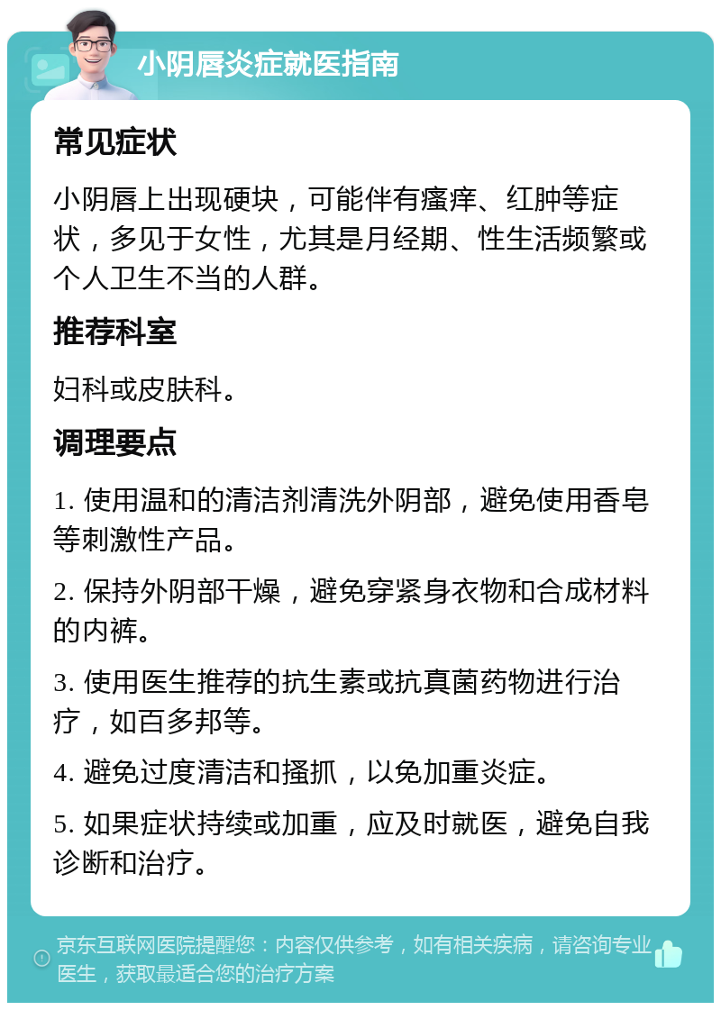 小阴唇炎症就医指南 常见症状 小阴唇上出现硬块，可能伴有瘙痒、红肿等症状，多见于女性，尤其是月经期、性生活频繁或个人卫生不当的人群。 推荐科室 妇科或皮肤科。 调理要点 1. 使用温和的清洁剂清洗外阴部，避免使用香皂等刺激性产品。 2. 保持外阴部干燥，避免穿紧身衣物和合成材料的内裤。 3. 使用医生推荐的抗生素或抗真菌药物进行治疗，如百多邦等。 4. 避免过度清洁和搔抓，以免加重炎症。 5. 如果症状持续或加重，应及时就医，避免自我诊断和治疗。