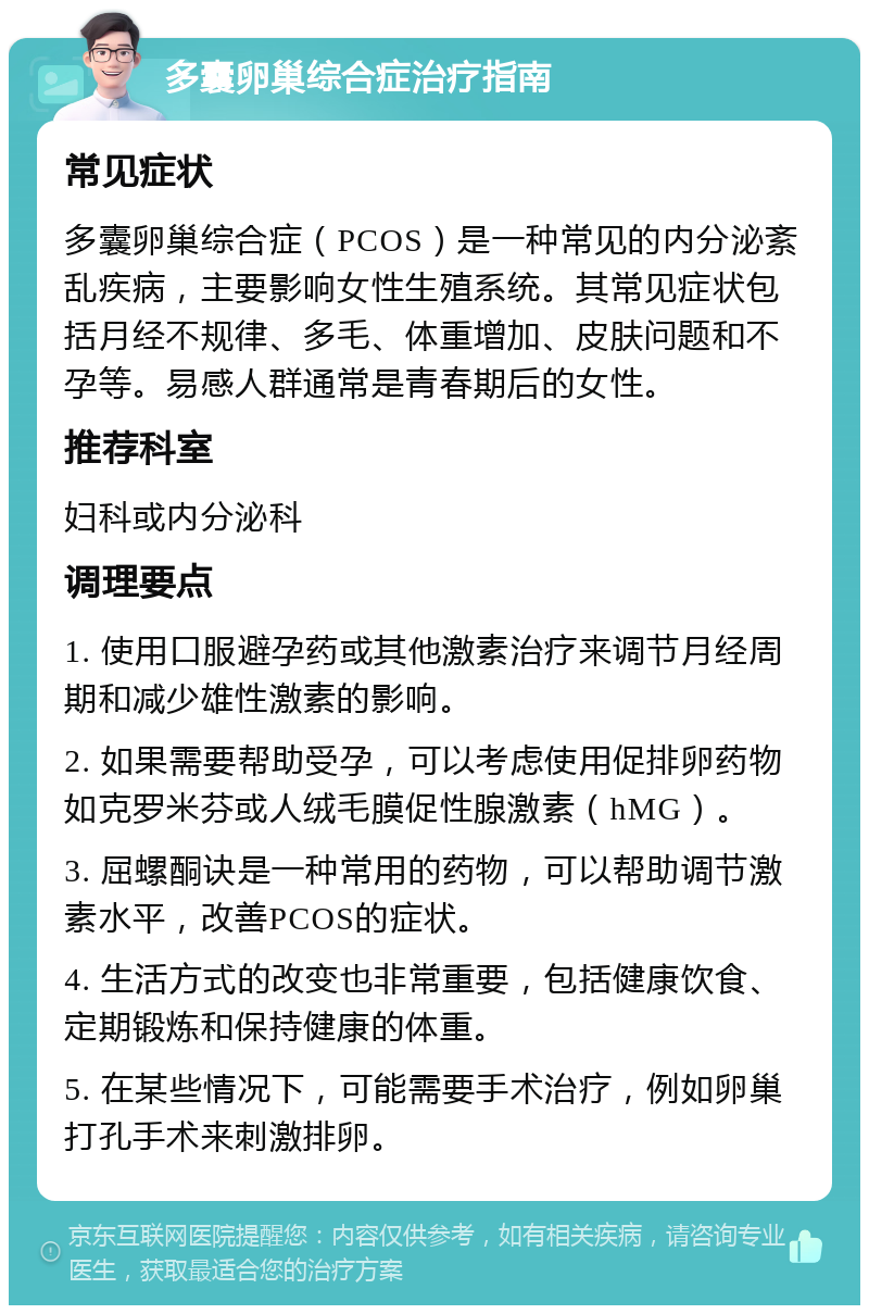 多囊卵巢综合症治疗指南 常见症状 多囊卵巢综合症（PCOS）是一种常见的内分泌紊乱疾病，主要影响女性生殖系统。其常见症状包括月经不规律、多毛、体重增加、皮肤问题和不孕等。易感人群通常是青春期后的女性。 推荐科室 妇科或内分泌科 调理要点 1. 使用口服避孕药或其他激素治疗来调节月经周期和减少雄性激素的影响。 2. 如果需要帮助受孕，可以考虑使用促排卵药物如克罗米芬或人绒毛膜促性腺激素（hMG）。 3. 屈螺酮诀是一种常用的药物，可以帮助调节激素水平，改善PCOS的症状。 4. 生活方式的改变也非常重要，包括健康饮食、定期锻炼和保持健康的体重。 5. 在某些情况下，可能需要手术治疗，例如卵巢打孔手术来刺激排卵。