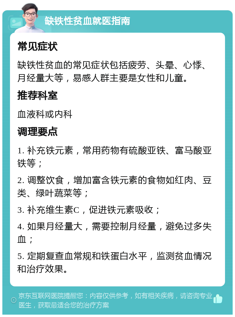 缺铁性贫血就医指南 常见症状 缺铁性贫血的常见症状包括疲劳、头晕、心悸、月经量大等，易感人群主要是女性和儿童。 推荐科室 血液科或内科 调理要点 1. 补充铁元素，常用药物有硫酸亚铁、富马酸亚铁等； 2. 调整饮食，增加富含铁元素的食物如红肉、豆类、绿叶蔬菜等； 3. 补充维生素C，促进铁元素吸收； 4. 如果月经量大，需要控制月经量，避免过多失血； 5. 定期复查血常规和铁蛋白水平，监测贫血情况和治疗效果。