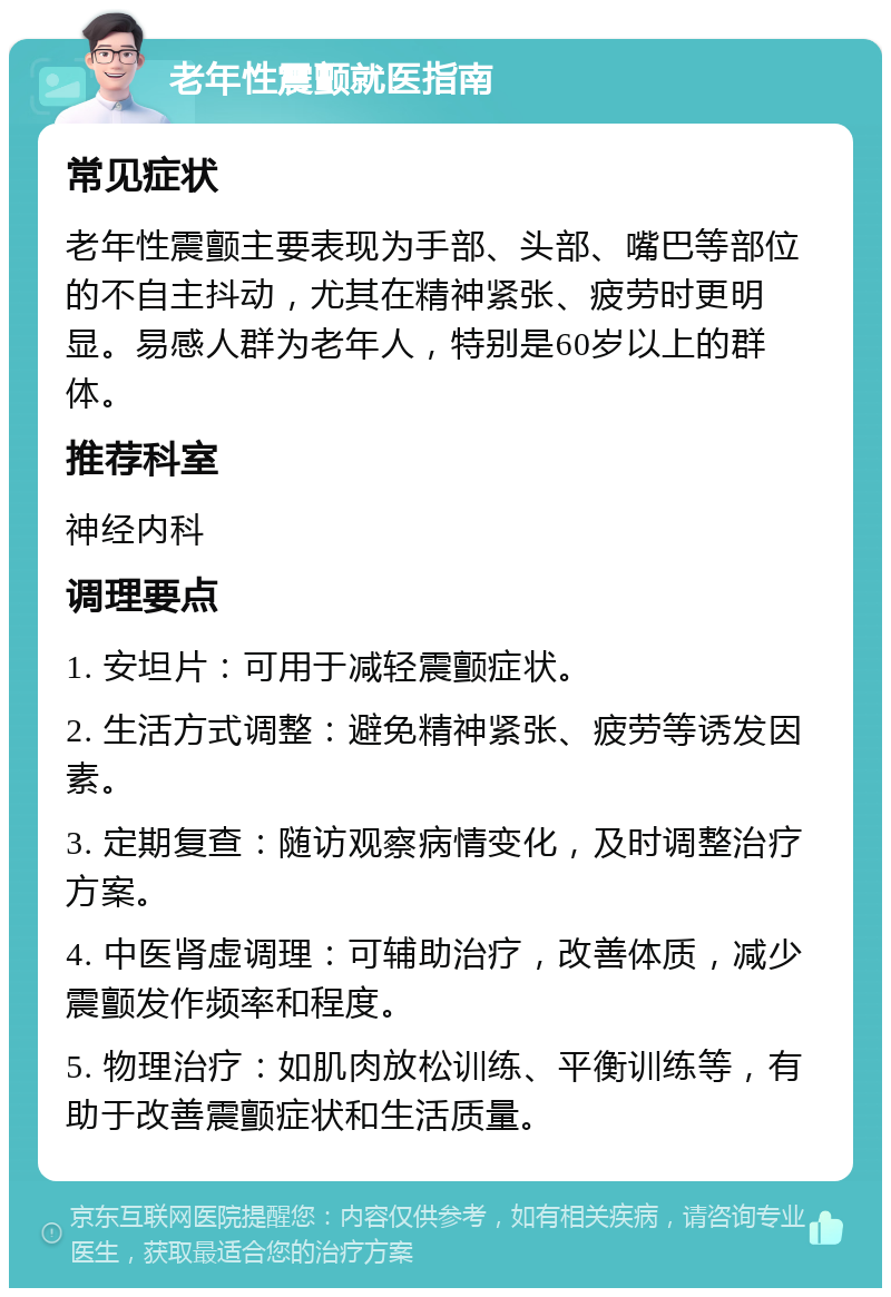 老年性震颤就医指南 常见症状 老年性震颤主要表现为手部、头部、嘴巴等部位的不自主抖动，尤其在精神紧张、疲劳时更明显。易感人群为老年人，特别是60岁以上的群体。 推荐科室 神经内科 调理要点 1. 安坦片：可用于减轻震颤症状。 2. 生活方式调整：避免精神紧张、疲劳等诱发因素。 3. 定期复查：随访观察病情变化，及时调整治疗方案。 4. 中医肾虚调理：可辅助治疗，改善体质，减少震颤发作频率和程度。 5. 物理治疗：如肌肉放松训练、平衡训练等，有助于改善震颤症状和生活质量。