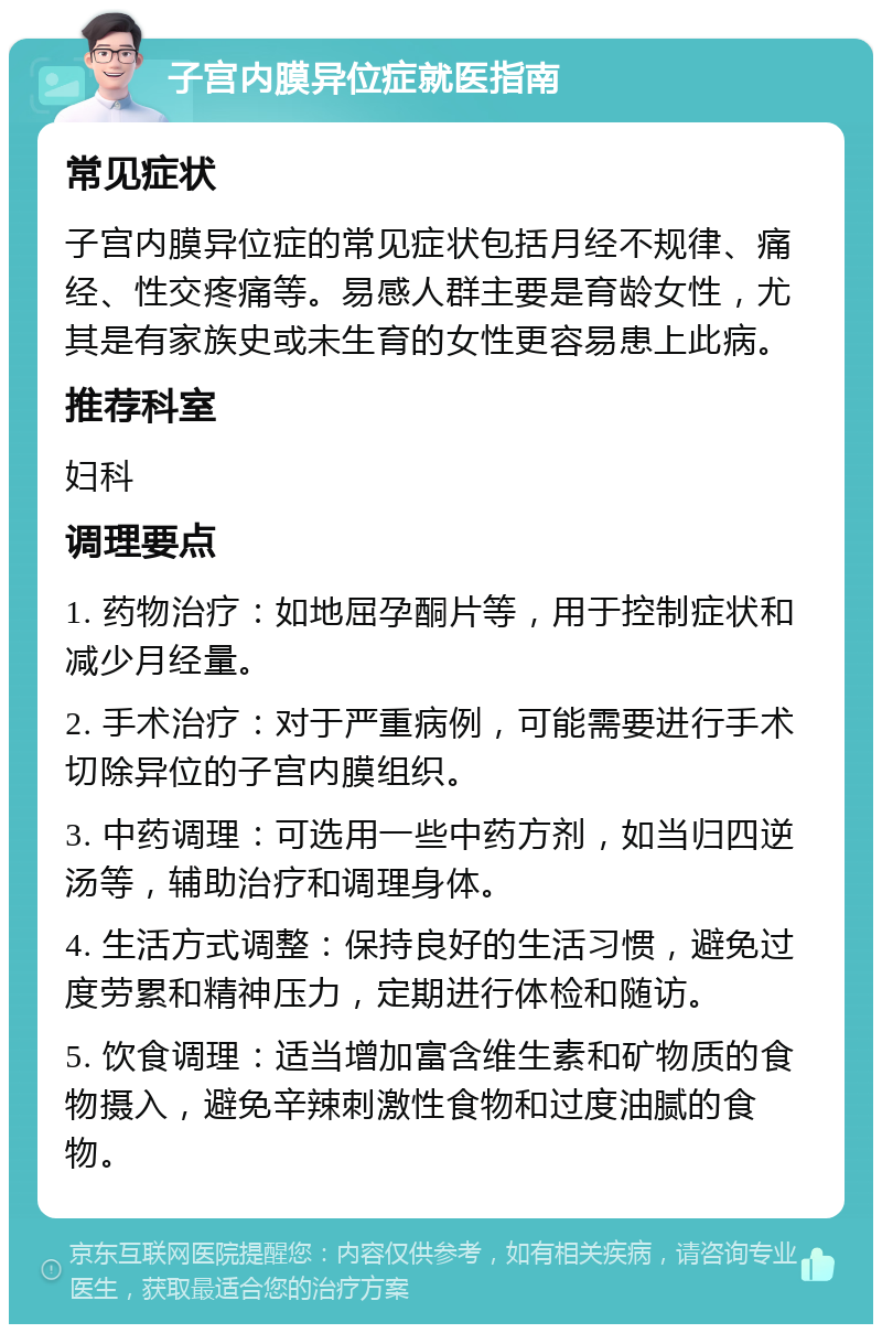 子宫内膜异位症就医指南 常见症状 子宫内膜异位症的常见症状包括月经不规律、痛经、性交疼痛等。易感人群主要是育龄女性，尤其是有家族史或未生育的女性更容易患上此病。 推荐科室 妇科 调理要点 1. 药物治疗：如地屈孕酮片等，用于控制症状和减少月经量。 2. 手术治疗：对于严重病例，可能需要进行手术切除异位的子宫内膜组织。 3. 中药调理：可选用一些中药方剂，如当归四逆汤等，辅助治疗和调理身体。 4. 生活方式调整：保持良好的生活习惯，避免过度劳累和精神压力，定期进行体检和随访。 5. 饮食调理：适当增加富含维生素和矿物质的食物摄入，避免辛辣刺激性食物和过度油腻的食物。