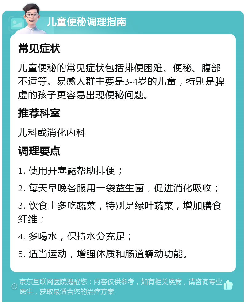 儿童便秘调理指南 常见症状 儿童便秘的常见症状包括排便困难、便秘、腹部不适等。易感人群主要是3-4岁的儿童，特别是脾虚的孩子更容易出现便秘问题。 推荐科室 儿科或消化内科 调理要点 1. 使用开塞露帮助排便； 2. 每天早晚各服用一袋益生菌，促进消化吸收； 3. 饮食上多吃蔬菜，特别是绿叶蔬菜，增加膳食纤维； 4. 多喝水，保持水分充足； 5. 适当运动，增强体质和肠道蠕动功能。