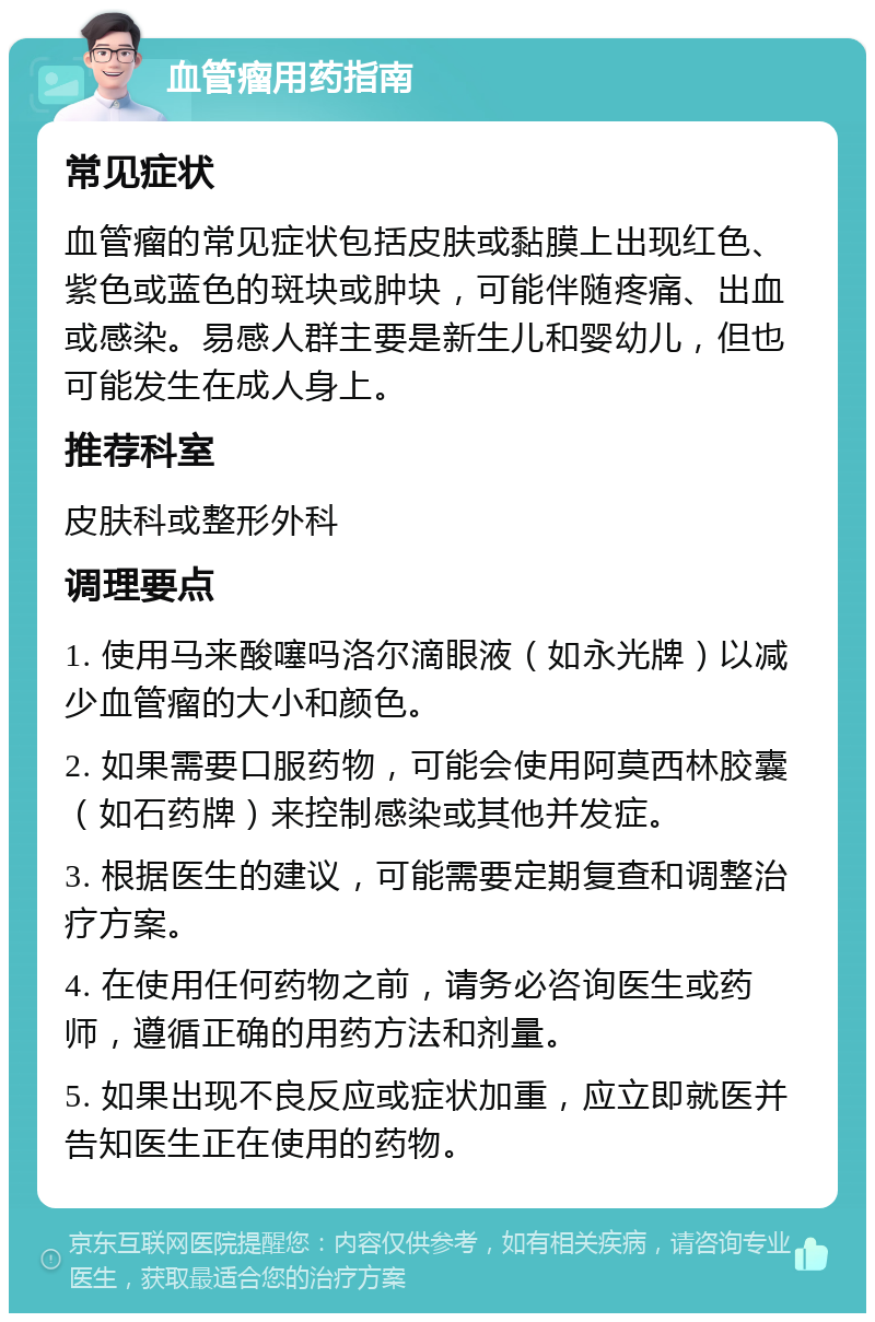 血管瘤用药指南 常见症状 血管瘤的常见症状包括皮肤或黏膜上出现红色、紫色或蓝色的斑块或肿块，可能伴随疼痛、出血或感染。易感人群主要是新生儿和婴幼儿，但也可能发生在成人身上。 推荐科室 皮肤科或整形外科 调理要点 1. 使用马来酸噻吗洛尔滴眼液（如永光牌）以减少血管瘤的大小和颜色。 2. 如果需要口服药物，可能会使用阿莫西林胶囊（如石药牌）来控制感染或其他并发症。 3. 根据医生的建议，可能需要定期复查和调整治疗方案。 4. 在使用任何药物之前，请务必咨询医生或药师，遵循正确的用药方法和剂量。 5. 如果出现不良反应或症状加重，应立即就医并告知医生正在使用的药物。