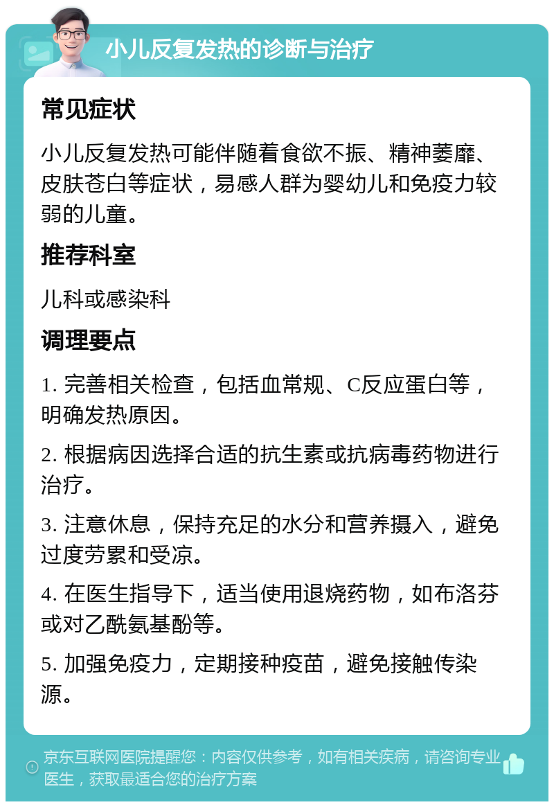 小儿反复发热的诊断与治疗 常见症状 小儿反复发热可能伴随着食欲不振、精神萎靡、皮肤苍白等症状，易感人群为婴幼儿和免疫力较弱的儿童。 推荐科室 儿科或感染科 调理要点 1. 完善相关检查，包括血常规、C反应蛋白等，明确发热原因。 2. 根据病因选择合适的抗生素或抗病毒药物进行治疗。 3. 注意休息，保持充足的水分和营养摄入，避免过度劳累和受凉。 4. 在医生指导下，适当使用退烧药物，如布洛芬或对乙酰氨基酚等。 5. 加强免疫力，定期接种疫苗，避免接触传染源。