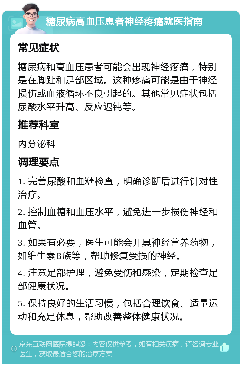 糖尿病高血压患者神经疼痛就医指南 常见症状 糖尿病和高血压患者可能会出现神经疼痛，特别是在脚趾和足部区域。这种疼痛可能是由于神经损伤或血液循环不良引起的。其他常见症状包括尿酸水平升高、反应迟钝等。 推荐科室 内分泌科 调理要点 1. 完善尿酸和血糖检查，明确诊断后进行针对性治疗。 2. 控制血糖和血压水平，避免进一步损伤神经和血管。 3. 如果有必要，医生可能会开具神经营养药物，如维生素B族等，帮助修复受损的神经。 4. 注意足部护理，避免受伤和感染，定期检查足部健康状况。 5. 保持良好的生活习惯，包括合理饮食、适量运动和充足休息，帮助改善整体健康状况。