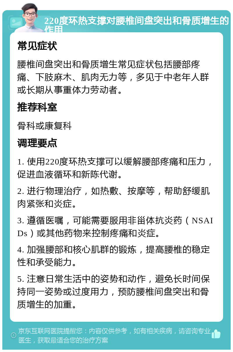 220度环热支撑对腰椎间盘突出和骨质增生的作用 常见症状 腰椎间盘突出和骨质增生常见症状包括腰部疼痛、下肢麻木、肌肉无力等，多见于中老年人群或长期从事重体力劳动者。 推荐科室 骨科或康复科 调理要点 1. 使用220度环热支撑可以缓解腰部疼痛和压力，促进血液循环和新陈代谢。 2. 进行物理治疗，如热敷、按摩等，帮助舒缓肌肉紧张和炎症。 3. 遵循医嘱，可能需要服用非甾体抗炎药（NSAIDs）或其他药物来控制疼痛和炎症。 4. 加强腰部和核心肌群的锻炼，提高腰椎的稳定性和承受能力。 5. 注意日常生活中的姿势和动作，避免长时间保持同一姿势或过度用力，预防腰椎间盘突出和骨质增生的加重。