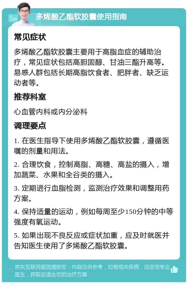 多烯酸乙酯软胶囊使用指南 常见症状 多烯酸乙酯软胶囊主要用于高脂血症的辅助治疗，常见症状包括高胆固醇、甘油三酯升高等。易感人群包括长期高脂饮食者、肥胖者、缺乏运动者等。 推荐科室 心血管内科或内分泌科 调理要点 1. 在医生指导下使用多烯酸乙酯软胶囊，遵循医嘱的剂量和用法。 2. 合理饮食，控制高脂、高糖、高盐的摄入，增加蔬菜、水果和全谷类的摄入。 3. 定期进行血脂检测，监测治疗效果和调整用药方案。 4. 保持适量的运动，例如每周至少150分钟的中等强度有氧运动。 5. 如果出现不良反应或症状加重，应及时就医并告知医生使用了多烯酸乙酯软胶囊。