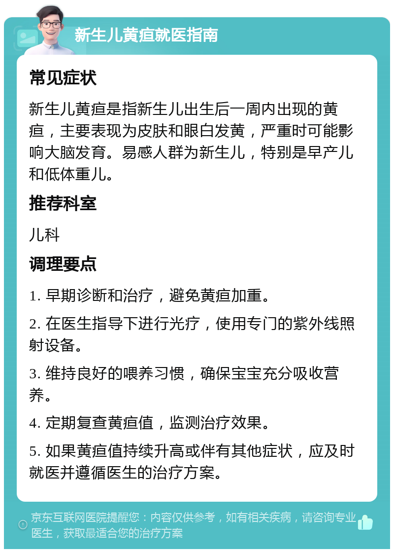 新生儿黄疸就医指南 常见症状 新生儿黄疸是指新生儿出生后一周内出现的黄疸，主要表现为皮肤和眼白发黄，严重时可能影响大脑发育。易感人群为新生儿，特别是早产儿和低体重儿。 推荐科室 儿科 调理要点 1. 早期诊断和治疗，避免黄疸加重。 2. 在医生指导下进行光疗，使用专门的紫外线照射设备。 3. 维持良好的喂养习惯，确保宝宝充分吸收营养。 4. 定期复查黄疸值，监测治疗效果。 5. 如果黄疸值持续升高或伴有其他症状，应及时就医并遵循医生的治疗方案。