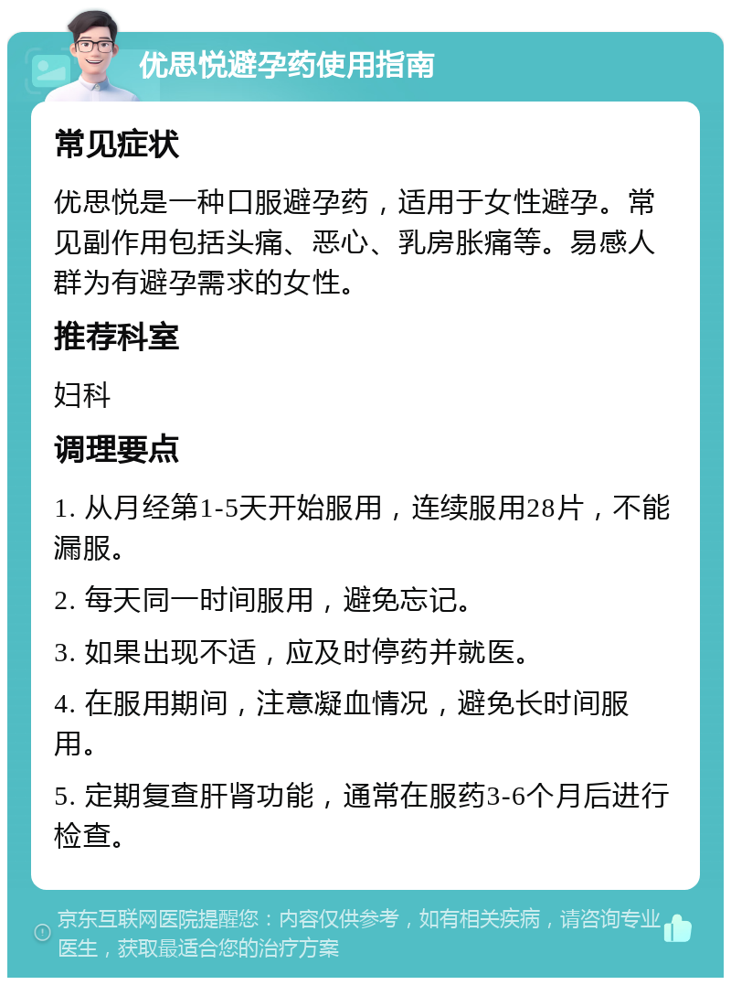 优思悦避孕药使用指南 常见症状 优思悦是一种口服避孕药，适用于女性避孕。常见副作用包括头痛、恶心、乳房胀痛等。易感人群为有避孕需求的女性。 推荐科室 妇科 调理要点 1. 从月经第1-5天开始服用，连续服用28片，不能漏服。 2. 每天同一时间服用，避免忘记。 3. 如果出现不适，应及时停药并就医。 4. 在服用期间，注意凝血情况，避免长时间服用。 5. 定期复查肝肾功能，通常在服药3-6个月后进行检查。