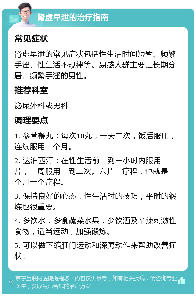 肾虚早泄的治疗指南 常见症状 肾虚早泄的常见症状包括性生活时间短暂、频繁手淫、性生活不规律等。易感人群主要是长期分居、频繁手淫的男性。 推荐科室 泌尿外科或男科 调理要点 1. 参茸鞭丸：每次10丸，一天二次，饭后服用，连续服用一个月。 2. 达泊西汀：在性生活前一到三小时内服用一片，一周服用一到二次。六片一疗程，也就是一个月一个疗程。 3. 保持良好的心态，性生活时的技巧，平时的锻炼也很重要。 4. 多饮水，多食蔬菜水果，少饮酒及辛辣刺激性食物，适当运动，加强锻炼。 5. 可以做下缩肛门运动和深蹲动作来帮助改善症状。