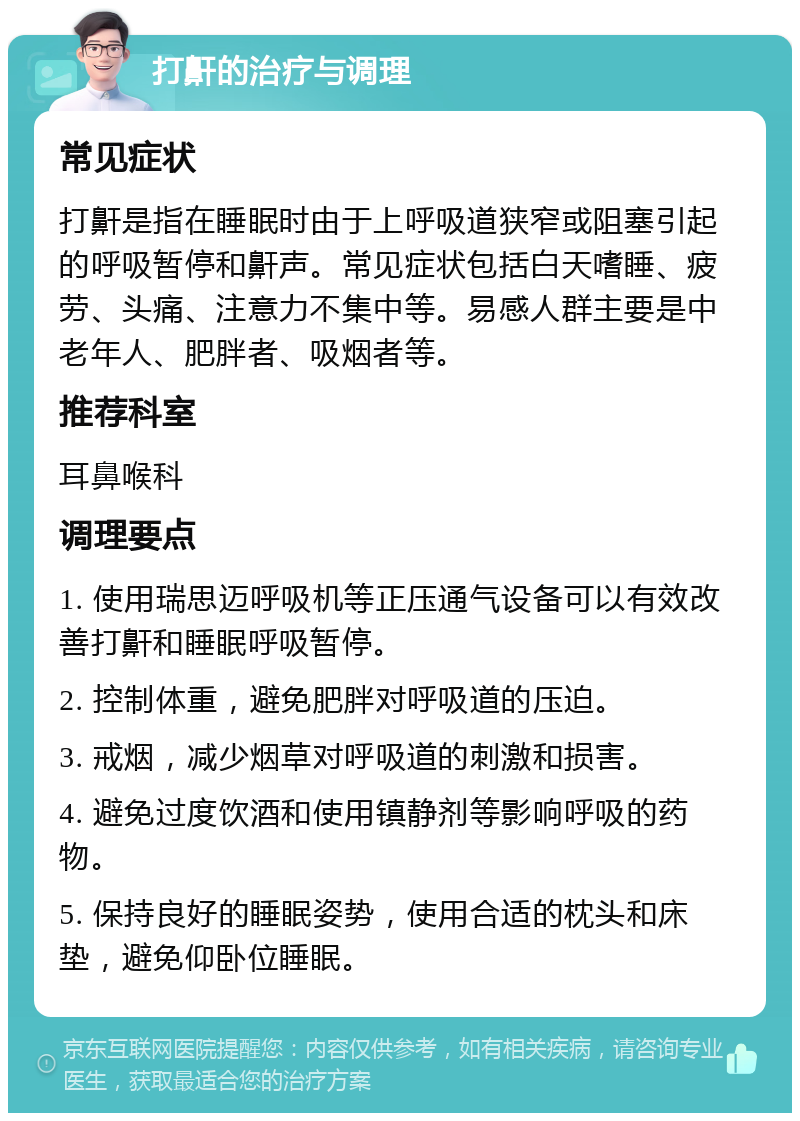 打鼾的治疗与调理 常见症状 打鼾是指在睡眠时由于上呼吸道狭窄或阻塞引起的呼吸暂停和鼾声。常见症状包括白天嗜睡、疲劳、头痛、注意力不集中等。易感人群主要是中老年人、肥胖者、吸烟者等。 推荐科室 耳鼻喉科 调理要点 1. 使用瑞思迈呼吸机等正压通气设备可以有效改善打鼾和睡眠呼吸暂停。 2. 控制体重，避免肥胖对呼吸道的压迫。 3. 戒烟，减少烟草对呼吸道的刺激和损害。 4. 避免过度饮酒和使用镇静剂等影响呼吸的药物。 5. 保持良好的睡眠姿势，使用合适的枕头和床垫，避免仰卧位睡眠。