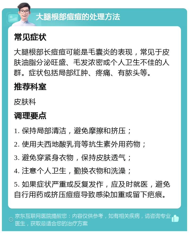 大腿根部痘痘的处理方法 常见症状 大腿根部长痘痘可能是毛囊炎的表现，常见于皮肤油脂分泌旺盛、毛发浓密或个人卫生不佳的人群。症状包括局部红肿、疼痛、有脓头等。 推荐科室 皮肤科 调理要点 1. 保持局部清洁，避免摩擦和挤压； 2. 使用夫西地酸乳膏等抗生素外用药物； 3. 避免穿紧身衣物，保持皮肤透气； 4. 注意个人卫生，勤换衣物和洗澡； 5. 如果症状严重或反复发作，应及时就医，避免自行用药或挤压痘痘导致感染加重或留下疤痕。