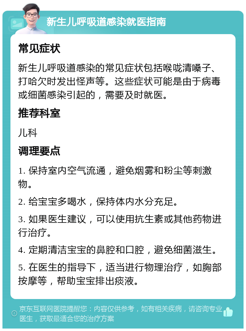 新生儿呼吸道感染就医指南 常见症状 新生儿呼吸道感染的常见症状包括喉咙清嗓子、打哈欠时发出怪声等。这些症状可能是由于病毒或细菌感染引起的，需要及时就医。 推荐科室 儿科 调理要点 1. 保持室内空气流通，避免烟雾和粉尘等刺激物。 2. 给宝宝多喝水，保持体内水分充足。 3. 如果医生建议，可以使用抗生素或其他药物进行治疗。 4. 定期清洁宝宝的鼻腔和口腔，避免细菌滋生。 5. 在医生的指导下，适当进行物理治疗，如胸部按摩等，帮助宝宝排出痰液。