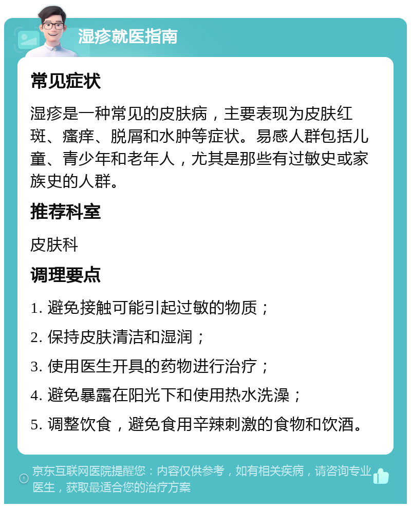 湿疹就医指南 常见症状 湿疹是一种常见的皮肤病，主要表现为皮肤红斑、瘙痒、脱屑和水肿等症状。易感人群包括儿童、青少年和老年人，尤其是那些有过敏史或家族史的人群。 推荐科室 皮肤科 调理要点 1. 避免接触可能引起过敏的物质； 2. 保持皮肤清洁和湿润； 3. 使用医生开具的药物进行治疗； 4. 避免暴露在阳光下和使用热水洗澡； 5. 调整饮食，避免食用辛辣刺激的食物和饮酒。