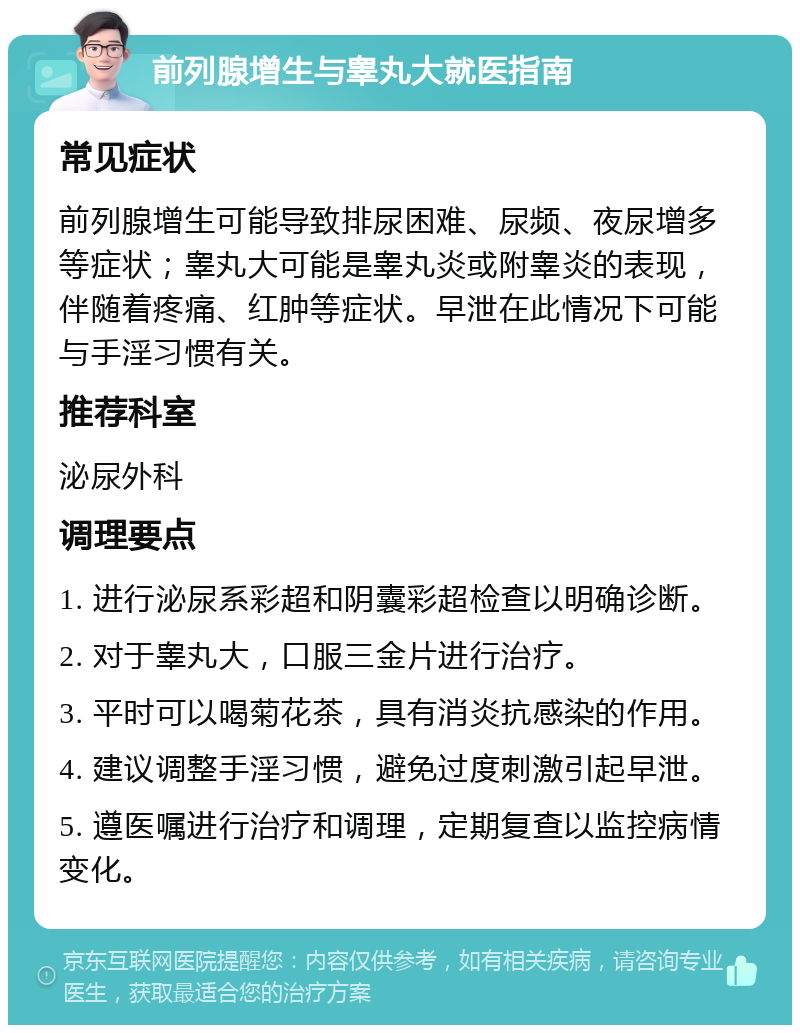 前列腺增生与睾丸大就医指南 常见症状 前列腺增生可能导致排尿困难、尿频、夜尿增多等症状；睾丸大可能是睾丸炎或附睾炎的表现，伴随着疼痛、红肿等症状。早泄在此情况下可能与手淫习惯有关。 推荐科室 泌尿外科 调理要点 1. 进行泌尿系彩超和阴囊彩超检查以明确诊断。 2. 对于睾丸大，口服三金片进行治疗。 3. 平时可以喝菊花茶，具有消炎抗感染的作用。 4. 建议调整手淫习惯，避免过度刺激引起早泄。 5. 遵医嘱进行治疗和调理，定期复查以监控病情变化。