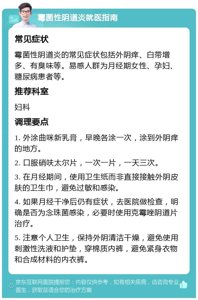 霉菌性阴道炎就医指南 常见症状 霉菌性阴道炎的常见症状包括外阴痒、白带增多、有臭味等。易感人群为月经期女性、孕妇、糖尿病患者等。 推荐科室 妇科 调理要点 1. 外涂曲咪新乳膏，早晚各涂一次，涂到外阴痒的地方。 2. 口服硝呋太尔片，一次一片，一天三次。 3. 在月经期间，使用卫生纸而非直接接触外阴皮肤的卫生巾，避免过敏和感染。 4. 如果月经干净后仍有症状，去医院做检查，明确是否为念珠菌感染，必要时使用克霉唑阴道片治疗。 5. 注意个人卫生，保持外阴清洁干燥，避免使用刺激性洗液和护垫，穿棉质内裤，避免紧身衣物和合成材料的内衣裤。