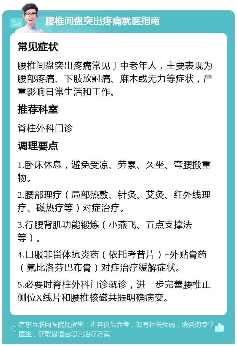 腰椎间盘突出疼痛就医指南 常见症状 腰椎间盘突出疼痛常见于中老年人，主要表现为腰部疼痛、下肢放射痛、麻木或无力等症状，严重影响日常生活和工作。 推荐科室 脊柱外科门诊 调理要点 1.卧床休息，避免受凉、劳累、久坐、弯腰搬重物。 2.腰部理疗（局部热敷、针灸、艾灸、红外线理疗、磁热疗等）对症治疗。 3.行腰背肌功能锻炼（小燕飞、五点支撑法等）。 4.口服非甾体抗炎药（依托考昔片）+外贴膏药（氟比洛芬巴布膏）对症治疗缓解症状。 5.必要时脊柱外科门诊就诊，进一步完善腰椎正侧位X线片和腰椎核磁共振明确病变。