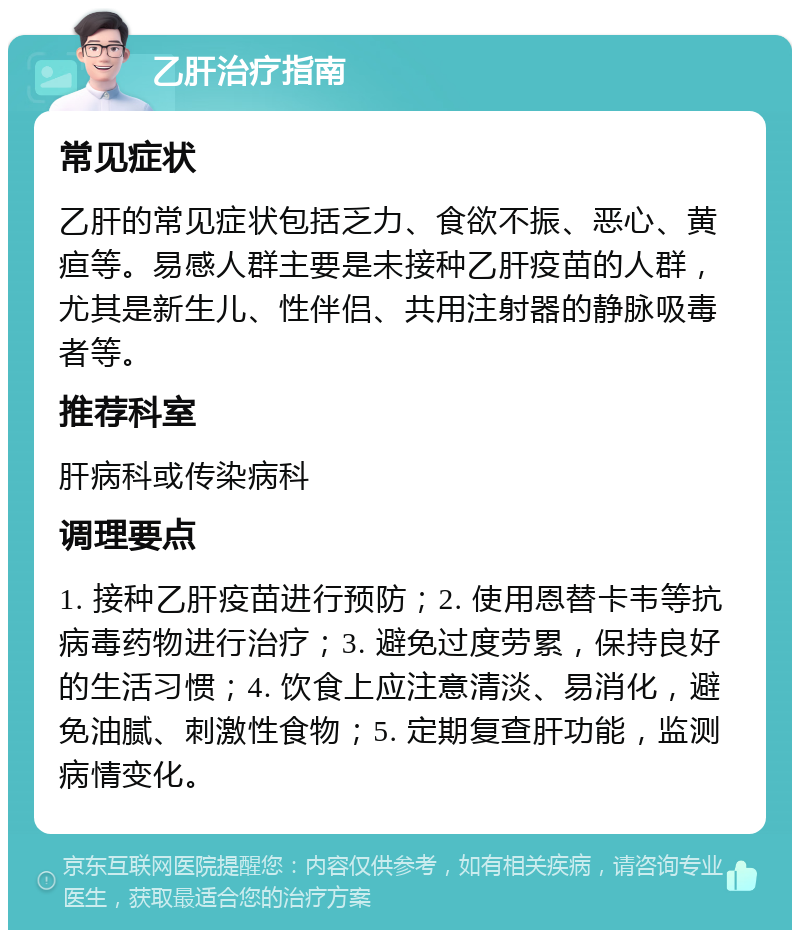 乙肝治疗指南 常见症状 乙肝的常见症状包括乏力、食欲不振、恶心、黄疸等。易感人群主要是未接种乙肝疫苗的人群，尤其是新生儿、性伴侣、共用注射器的静脉吸毒者等。 推荐科室 肝病科或传染病科 调理要点 1. 接种乙肝疫苗进行预防；2. 使用恩替卡韦等抗病毒药物进行治疗；3. 避免过度劳累，保持良好的生活习惯；4. 饮食上应注意清淡、易消化，避免油腻、刺激性食物；5. 定期复查肝功能，监测病情变化。