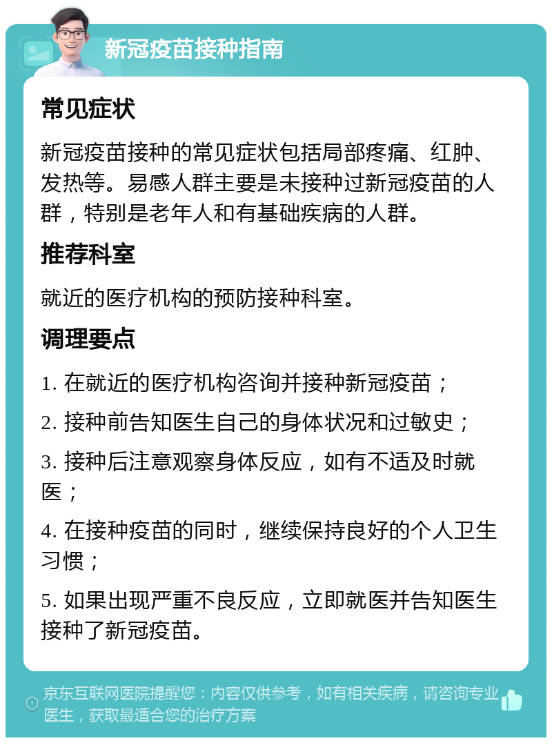 新冠疫苗接种指南 常见症状 新冠疫苗接种的常见症状包括局部疼痛、红肿、发热等。易感人群主要是未接种过新冠疫苗的人群，特别是老年人和有基础疾病的人群。 推荐科室 就近的医疗机构的预防接种科室。 调理要点 1. 在就近的医疗机构咨询并接种新冠疫苗； 2. 接种前告知医生自己的身体状况和过敏史； 3. 接种后注意观察身体反应，如有不适及时就医； 4. 在接种疫苗的同时，继续保持良好的个人卫生习惯； 5. 如果出现严重不良反应，立即就医并告知医生接种了新冠疫苗。