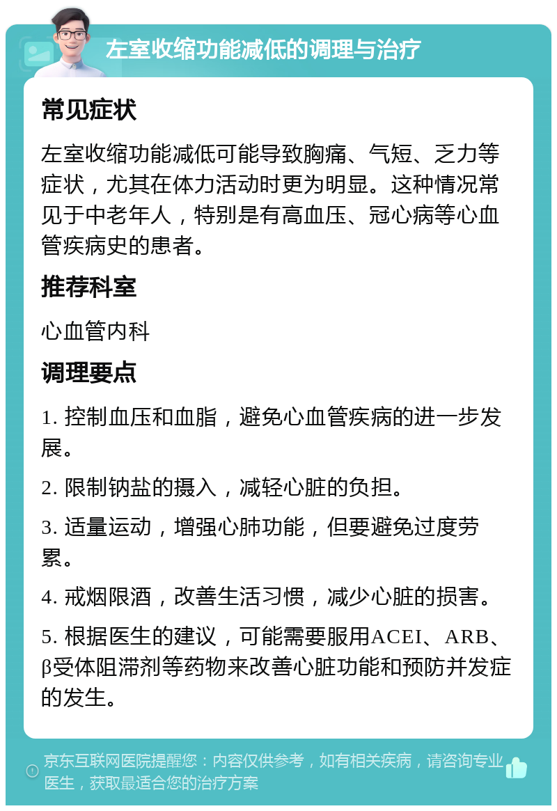 左室收缩功能减低的调理与治疗 常见症状 左室收缩功能减低可能导致胸痛、气短、乏力等症状，尤其在体力活动时更为明显。这种情况常见于中老年人，特别是有高血压、冠心病等心血管疾病史的患者。 推荐科室 心血管内科 调理要点 1. 控制血压和血脂，避免心血管疾病的进一步发展。 2. 限制钠盐的摄入，减轻心脏的负担。 3. 适量运动，增强心肺功能，但要避免过度劳累。 4. 戒烟限酒，改善生活习惯，减少心脏的损害。 5. 根据医生的建议，可能需要服用ACEI、ARB、β受体阻滞剂等药物来改善心脏功能和预防并发症的发生。