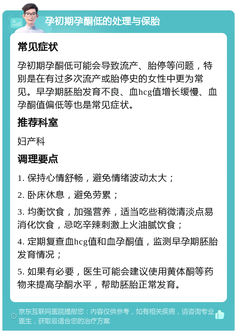 孕初期孕酮低的处理与保胎 常见症状 孕初期孕酮低可能会导致流产、胎停等问题，特别是在有过多次流产或胎停史的女性中更为常见。早孕期胚胎发育不良、血hcg值增长缓慢、血孕酮值偏低等也是常见症状。 推荐科室 妇产科 调理要点 1. 保持心情舒畅，避免情绪波动太大； 2. 卧床休息，避免劳累； 3. 均衡饮食，加强营养，适当吃些稍微清淡点易消化饮食，忌吃辛辣刺激上火油腻饮食； 4. 定期复查血hcg值和血孕酮值，监测早孕期胚胎发育情况； 5. 如果有必要，医生可能会建议使用黄体酮等药物来提高孕酮水平，帮助胚胎正常发育。