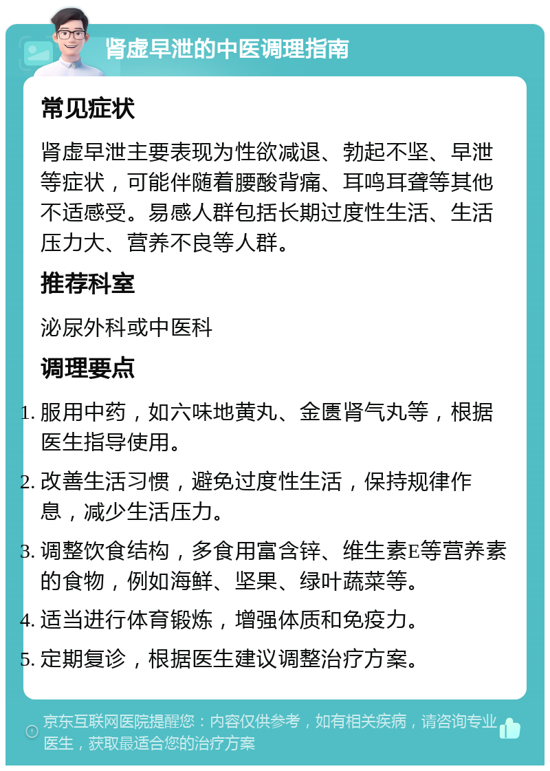 肾虚早泄的中医调理指南 常见症状 肾虚早泄主要表现为性欲减退、勃起不坚、早泄等症状，可能伴随着腰酸背痛、耳鸣耳聋等其他不适感受。易感人群包括长期过度性生活、生活压力大、营养不良等人群。 推荐科室 泌尿外科或中医科 调理要点 服用中药，如六味地黄丸、金匮肾气丸等，根据医生指导使用。 改善生活习惯，避免过度性生活，保持规律作息，减少生活压力。 调整饮食结构，多食用富含锌、维生素E等营养素的食物，例如海鲜、坚果、绿叶蔬菜等。 适当进行体育锻炼，增强体质和免疫力。 定期复诊，根据医生建议调整治疗方案。