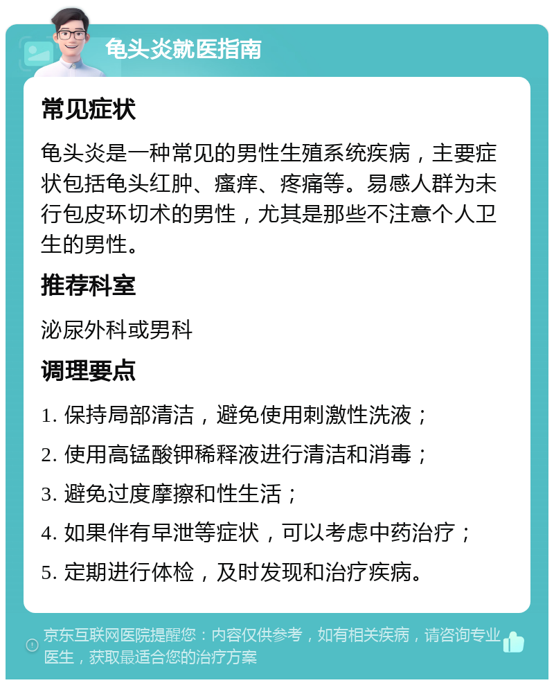 龟头炎就医指南 常见症状 龟头炎是一种常见的男性生殖系统疾病，主要症状包括龟头红肿、瘙痒、疼痛等。易感人群为未行包皮环切术的男性，尤其是那些不注意个人卫生的男性。 推荐科室 泌尿外科或男科 调理要点 1. 保持局部清洁，避免使用刺激性洗液； 2. 使用高锰酸钾稀释液进行清洁和消毒； 3. 避免过度摩擦和性生活； 4. 如果伴有早泄等症状，可以考虑中药治疗； 5. 定期进行体检，及时发现和治疗疾病。