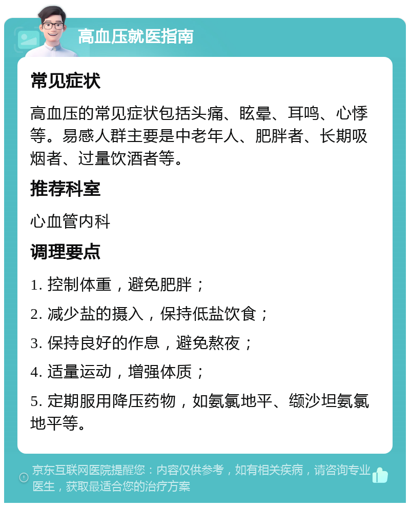 高血压就医指南 常见症状 高血压的常见症状包括头痛、眩晕、耳鸣、心悸等。易感人群主要是中老年人、肥胖者、长期吸烟者、过量饮酒者等。 推荐科室 心血管内科 调理要点 1. 控制体重，避免肥胖； 2. 减少盐的摄入，保持低盐饮食； 3. 保持良好的作息，避免熬夜； 4. 适量运动，增强体质； 5. 定期服用降压药物，如氨氯地平、缬沙坦氨氯地平等。