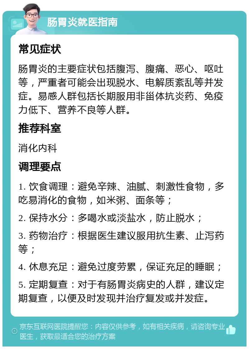 肠胃炎就医指南 常见症状 肠胃炎的主要症状包括腹泻、腹痛、恶心、呕吐等，严重者可能会出现脱水、电解质紊乱等并发症。易感人群包括长期服用非甾体抗炎药、免疫力低下、营养不良等人群。 推荐科室 消化内科 调理要点 1. 饮食调理：避免辛辣、油腻、刺激性食物，多吃易消化的食物，如米粥、面条等； 2. 保持水分：多喝水或淡盐水，防止脱水； 3. 药物治疗：根据医生建议服用抗生素、止泻药等； 4. 休息充足：避免过度劳累，保证充足的睡眠； 5. 定期复查：对于有肠胃炎病史的人群，建议定期复查，以便及时发现并治疗复发或并发症。