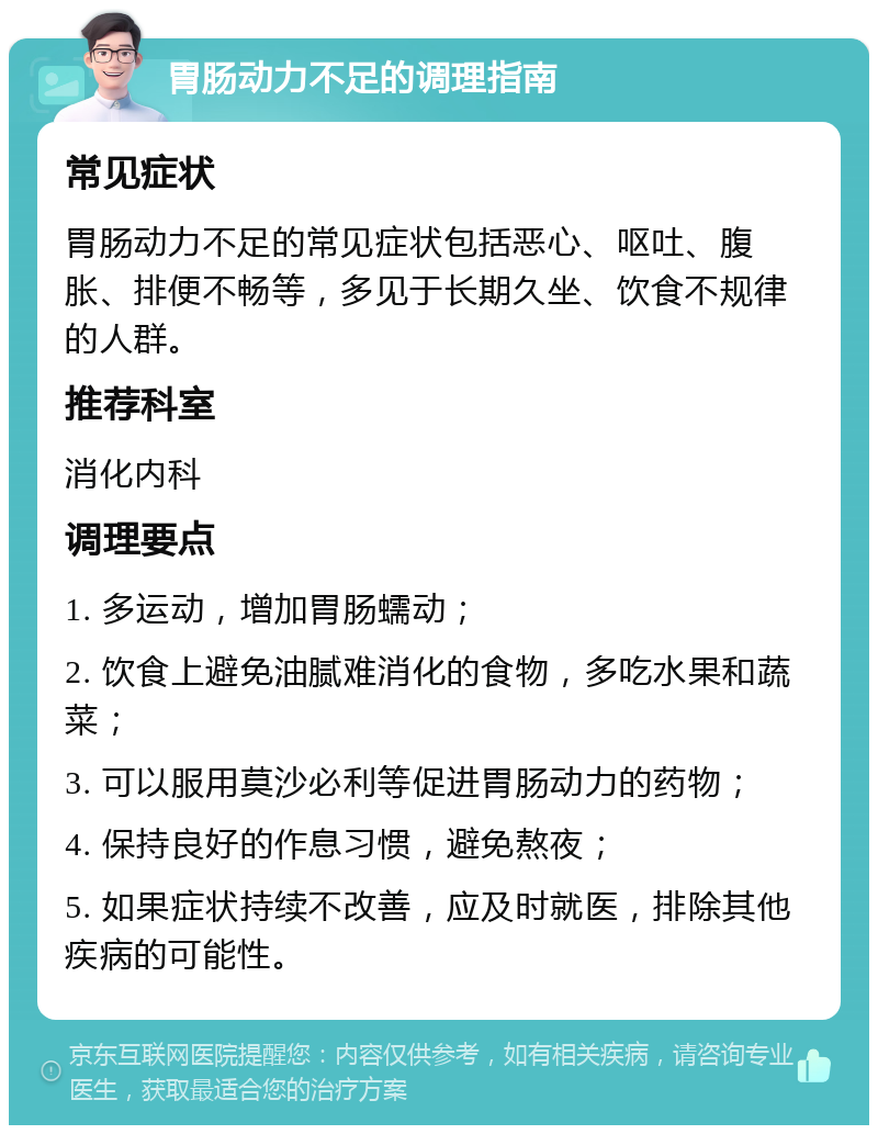 胃肠动力不足的调理指南 常见症状 胃肠动力不足的常见症状包括恶心、呕吐、腹胀、排便不畅等，多见于长期久坐、饮食不规律的人群。 推荐科室 消化内科 调理要点 1. 多运动，增加胃肠蠕动； 2. 饮食上避免油腻难消化的食物，多吃水果和蔬菜； 3. 可以服用莫沙必利等促进胃肠动力的药物； 4. 保持良好的作息习惯，避免熬夜； 5. 如果症状持续不改善，应及时就医，排除其他疾病的可能性。