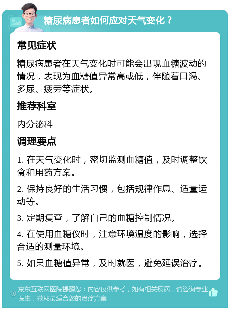 糖尿病患者如何应对天气变化？ 常见症状 糖尿病患者在天气变化时可能会出现血糖波动的情况，表现为血糖值异常高或低，伴随着口渴、多尿、疲劳等症状。 推荐科室 内分泌科 调理要点 1. 在天气变化时，密切监测血糖值，及时调整饮食和用药方案。 2. 保持良好的生活习惯，包括规律作息、适量运动等。 3. 定期复查，了解自己的血糖控制情况。 4. 在使用血糖仪时，注意环境温度的影响，选择合适的测量环境。 5. 如果血糖值异常，及时就医，避免延误治疗。