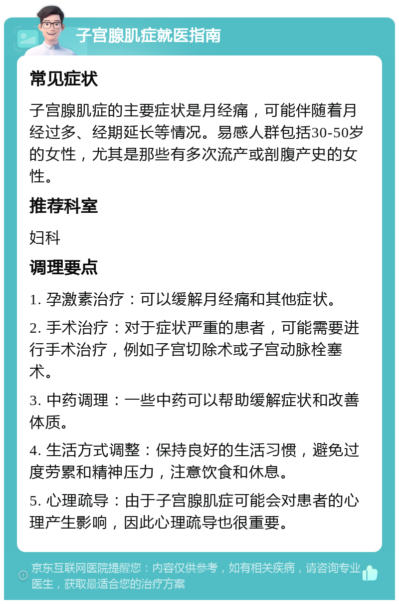 子宫腺肌症就医指南 常见症状 子宫腺肌症的主要症状是月经痛，可能伴随着月经过多、经期延长等情况。易感人群包括30-50岁的女性，尤其是那些有多次流产或剖腹产史的女性。 推荐科室 妇科 调理要点 1. 孕激素治疗：可以缓解月经痛和其他症状。 2. 手术治疗：对于症状严重的患者，可能需要进行手术治疗，例如子宫切除术或子宫动脉栓塞术。 3. 中药调理：一些中药可以帮助缓解症状和改善体质。 4. 生活方式调整：保持良好的生活习惯，避免过度劳累和精神压力，注意饮食和休息。 5. 心理疏导：由于子宫腺肌症可能会对患者的心理产生影响，因此心理疏导也很重要。