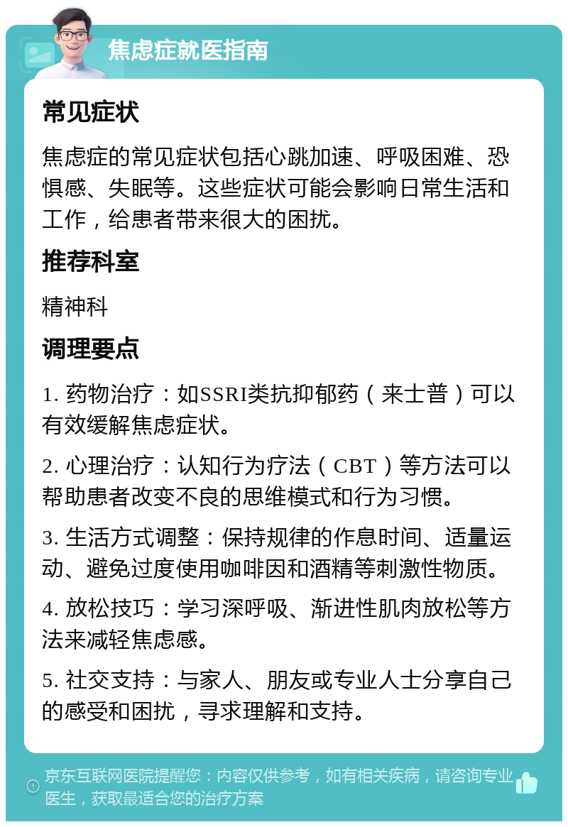 焦虑症就医指南 常见症状 焦虑症的常见症状包括心跳加速、呼吸困难、恐惧感、失眠等。这些症状可能会影响日常生活和工作，给患者带来很大的困扰。 推荐科室 精神科 调理要点 1. 药物治疗：如SSRI类抗抑郁药（来士普）可以有效缓解焦虑症状。 2. 心理治疗：认知行为疗法（CBT）等方法可以帮助患者改变不良的思维模式和行为习惯。 3. 生活方式调整：保持规律的作息时间、适量运动、避免过度使用咖啡因和酒精等刺激性物质。 4. 放松技巧：学习深呼吸、渐进性肌肉放松等方法来减轻焦虑感。 5. 社交支持：与家人、朋友或专业人士分享自己的感受和困扰，寻求理解和支持。