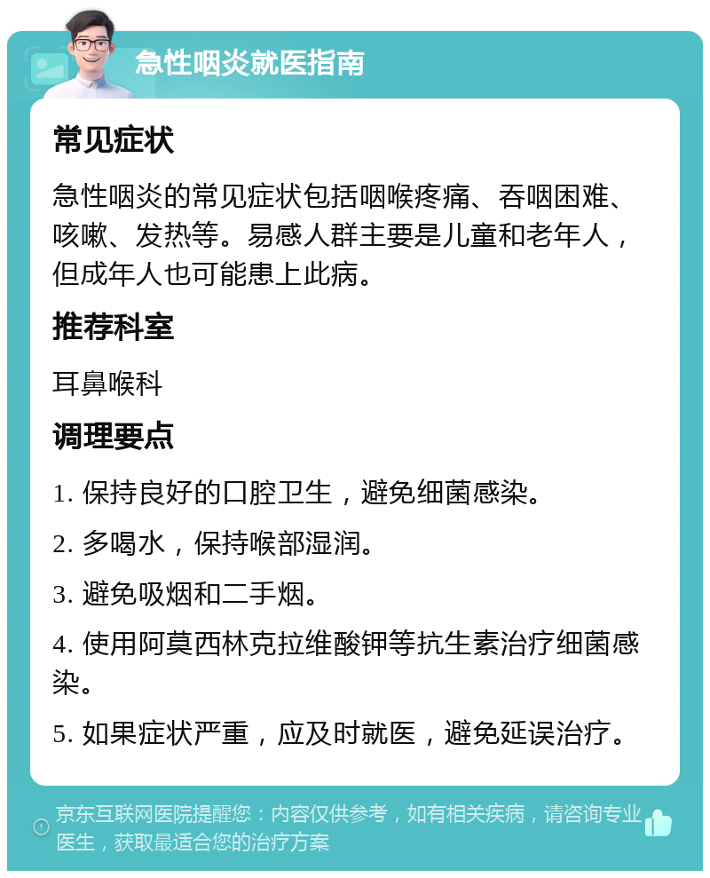 急性咽炎就医指南 常见症状 急性咽炎的常见症状包括咽喉疼痛、吞咽困难、咳嗽、发热等。易感人群主要是儿童和老年人，但成年人也可能患上此病。 推荐科室 耳鼻喉科 调理要点 1. 保持良好的口腔卫生，避免细菌感染。 2. 多喝水，保持喉部湿润。 3. 避免吸烟和二手烟。 4. 使用阿莫西林克拉维酸钾等抗生素治疗细菌感染。 5. 如果症状严重，应及时就医，避免延误治疗。