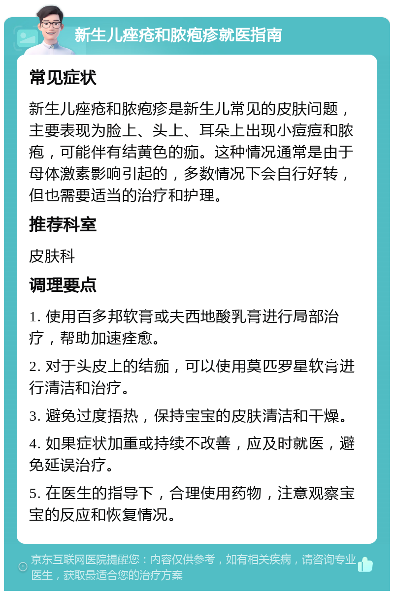 新生儿痤疮和脓疱疹就医指南 常见症状 新生儿痤疮和脓疱疹是新生儿常见的皮肤问题，主要表现为脸上、头上、耳朵上出现小痘痘和脓疱，可能伴有结黄色的痂。这种情况通常是由于母体激素影响引起的，多数情况下会自行好转，但也需要适当的治疗和护理。 推荐科室 皮肤科 调理要点 1. 使用百多邦软膏或夫西地酸乳膏进行局部治疗，帮助加速痊愈。 2. 对于头皮上的结痂，可以使用莫匹罗星软膏进行清洁和治疗。 3. 避免过度捂热，保持宝宝的皮肤清洁和干燥。 4. 如果症状加重或持续不改善，应及时就医，避免延误治疗。 5. 在医生的指导下，合理使用药物，注意观察宝宝的反应和恢复情况。