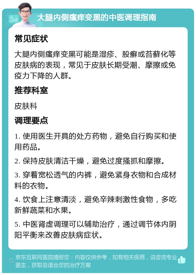 大腿内侧瘙痒变黑的中医调理指南 常见症状 大腿内侧瘙痒变黑可能是湿疹、股癣或苔藓化等皮肤病的表现，常见于皮肤长期受潮、摩擦或免疫力下降的人群。 推荐科室 皮肤科 调理要点 1. 使用医生开具的处方药物，避免自行购买和使用药品。 2. 保持皮肤清洁干燥，避免过度搔抓和摩擦。 3. 穿着宽松透气的内裤，避免紧身衣物和合成材料的衣物。 4. 饮食上注意清淡，避免辛辣刺激性食物，多吃新鲜蔬菜和水果。 5. 中医肾虚调理可以辅助治疗，通过调节体内阴阳平衡来改善皮肤病症状。