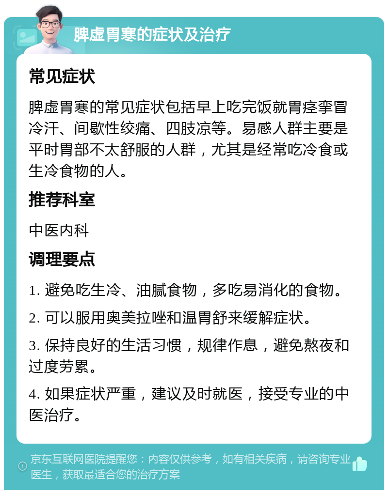 脾虚胃寒的症状及治疗 常见症状 脾虚胃寒的常见症状包括早上吃完饭就胃痉挛冒冷汗、间歇性绞痛、四肢凉等。易感人群主要是平时胃部不太舒服的人群，尤其是经常吃冷食或生冷食物的人。 推荐科室 中医内科 调理要点 1. 避免吃生冷、油腻食物，多吃易消化的食物。 2. 可以服用奥美拉唑和温胃舒来缓解症状。 3. 保持良好的生活习惯，规律作息，避免熬夜和过度劳累。 4. 如果症状严重，建议及时就医，接受专业的中医治疗。